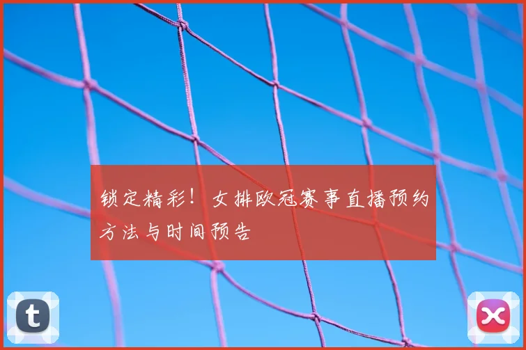锁定精彩!女排欧冠赛事直播预约方法与时间预告