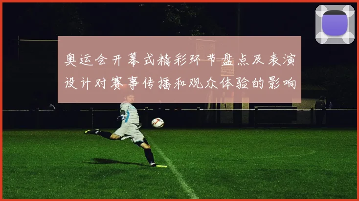 奥运会开幕式精彩环节盘点及表演设计对赛事传播和观众体验的影响