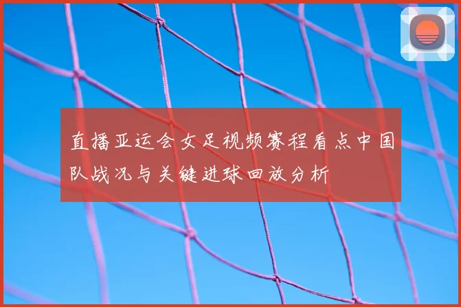 直播亚运会女足视频赛程看点中国队战况与关键进球回放分析